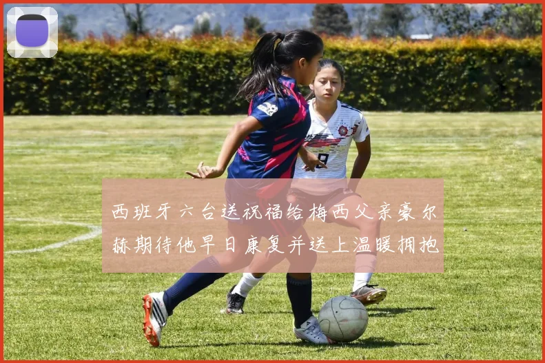 西班牙六台送祝福给梅西父亲豪尔赫期待他早日康复并送上温暖拥抱