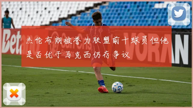 杰伦布朗被誉为联盟前十球员但他是否优于马克西仍存争议