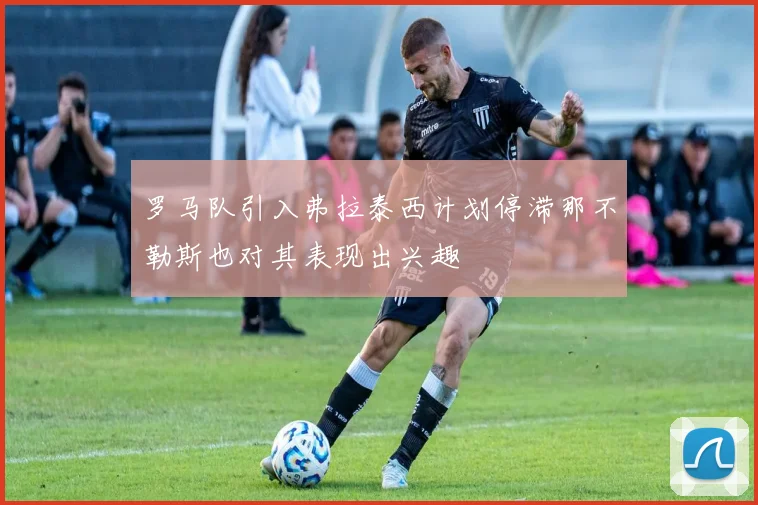 罗马队引入弗拉泰西计划停滞那不勒斯也对其表现出兴趣