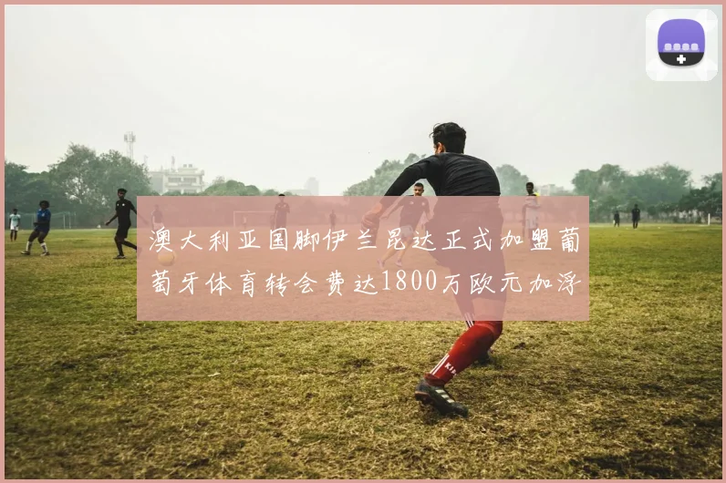 澳大利亚国脚伊兰昆达正式加盟葡萄牙体育转会费达1800万欧元加浮动条件