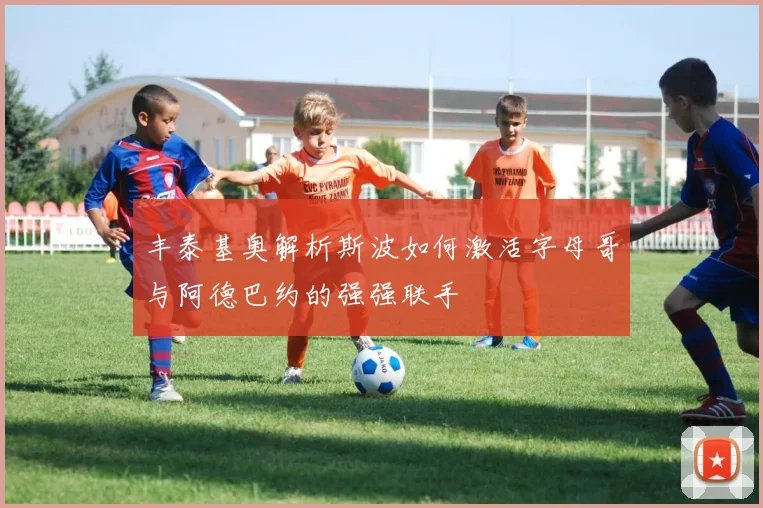 丰泰基奥解析斯波如何激活字母哥与阿德巴约的强强联手