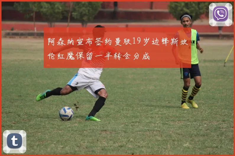 阿森纳宣布签约曼联19岁边锋斯坎伦红魔保留一半转会分成