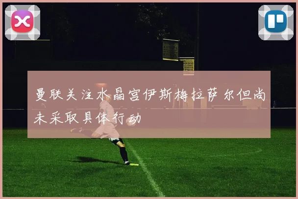 曼联关注水晶宫伊斯梅拉萨尔但尚未采取具体行动