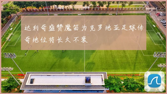 达利奇盛赞魔笛为克罗地亚足球传奇地位将长久不衰
