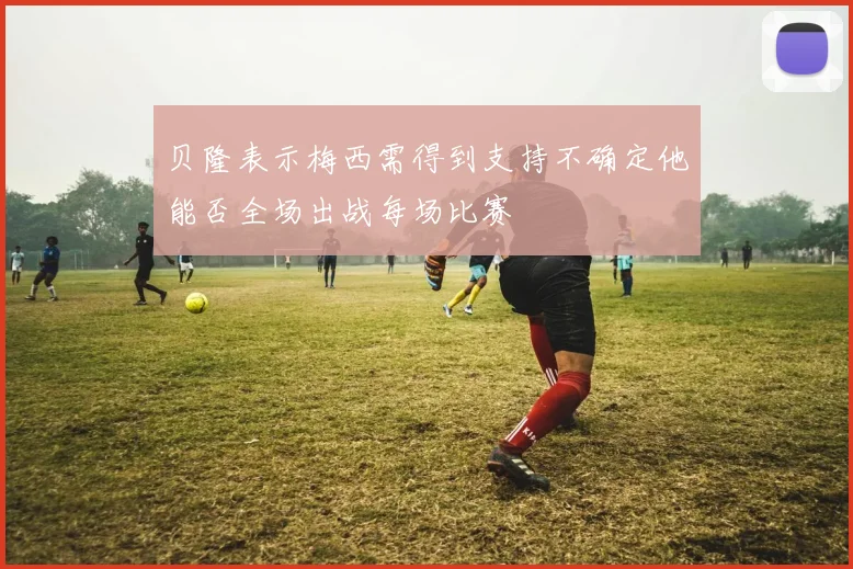 贝隆表示梅西需得到支持不确定他能否全场出战每场比赛