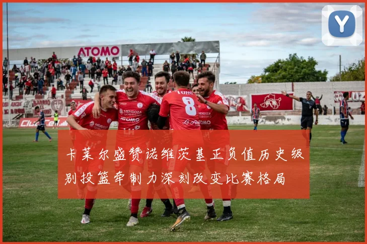 卡莱尔盛赞诺维茨基正负值历史级别投篮牵制力深刻改变比赛格局