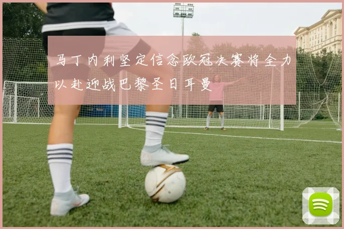 马丁内利坚定信念欧冠决赛将全力以赴迎战巴黎圣日耳曼