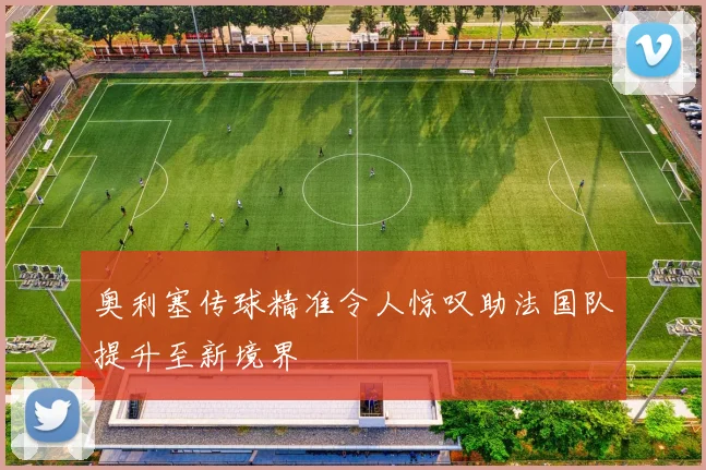 奥利塞传球精准令人惊叹助法国队提升至新境界