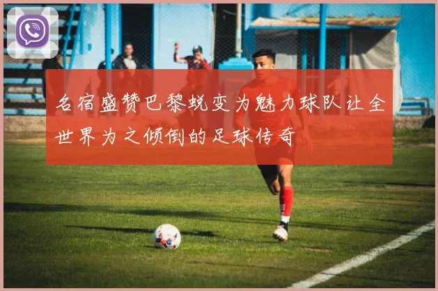 名宿盛赞巴黎蜕变为魅力球队让全世界为之倾倒的足球传奇
