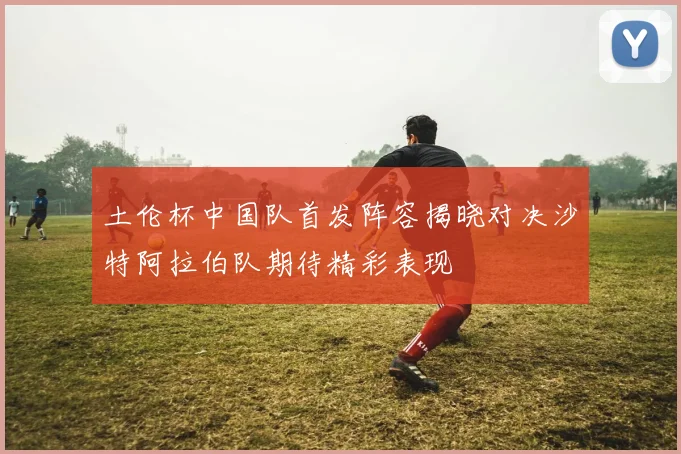 土伦杯中国队首发阵容揭晓对决沙特阿拉伯队期待精彩表现
