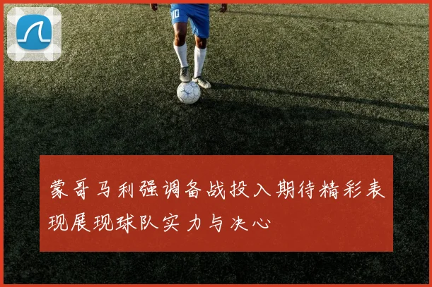 蒙哥马利强调备战投入期待精彩表现展现球队实力与决心
