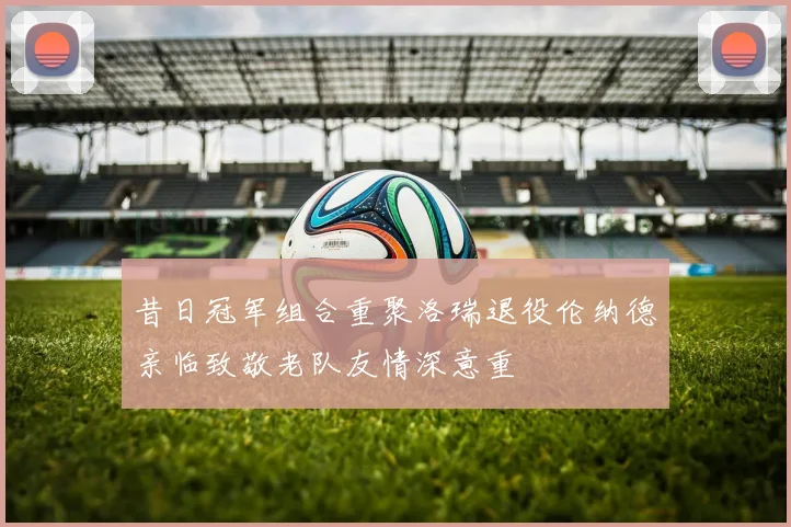 昔日冠军组合重聚洛瑞退役伦纳德亲临致敬老队友情深意重