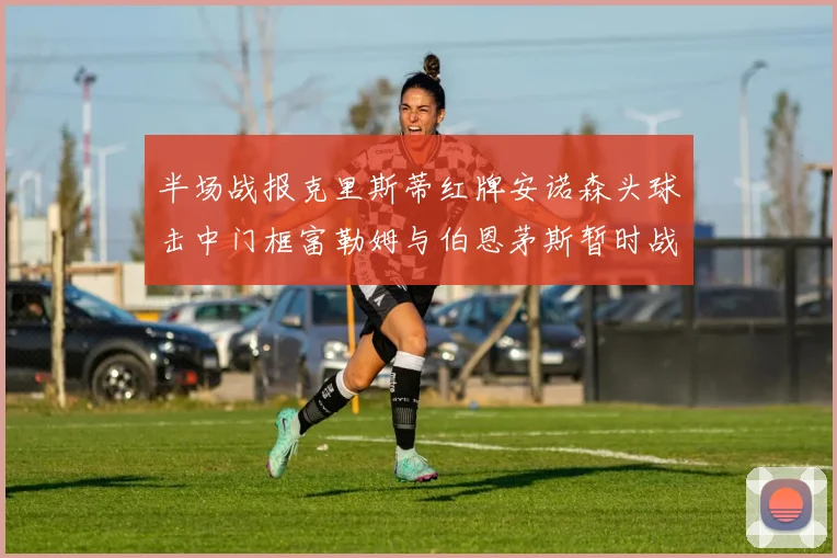 半场战报克里斯蒂红牌安诺森头球击中门框富勒姆与伯恩茅斯暂时战成平局