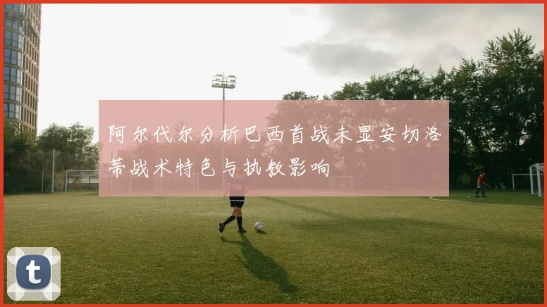 阿尔代尔分析巴西首战未显安切洛蒂战术特色与执教影响
