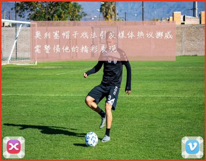 奥利塞帽子戏法引发媒体热议挪威需警惕他的精彩表现