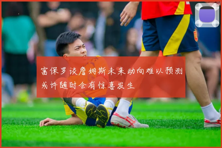 富保罗谈詹姆斯未来动向难以预测或许随时会有惊喜发生