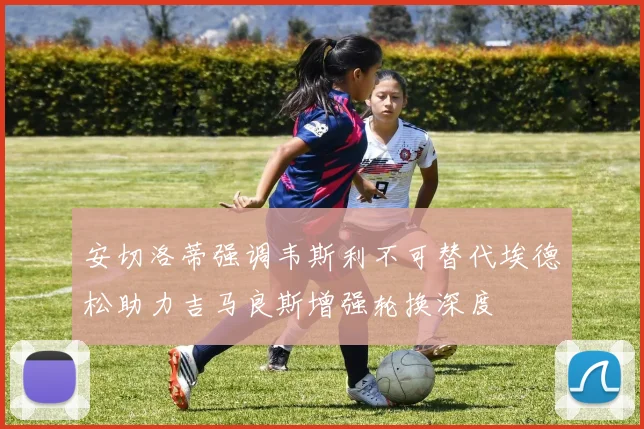 安切洛蒂强调韦斯利不可替代埃德松助力吉马良斯增强轮换深度