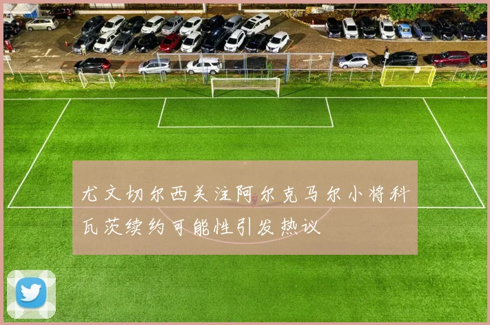 尤文切尔西关注阿尔克马尔小将科瓦茨续约可能性引发热议