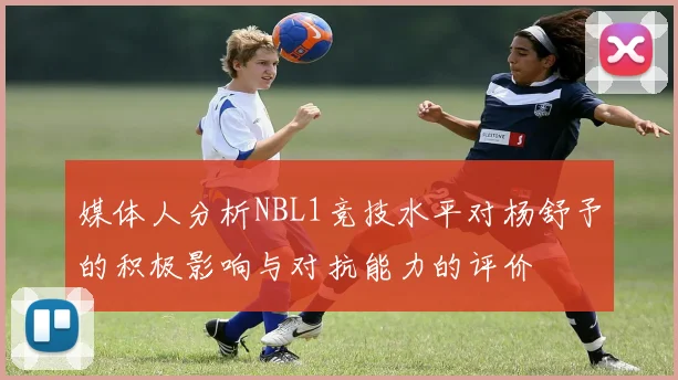 媒体人分析NBL1竞技水平对杨舒予的积极影响与对抗能力的评价