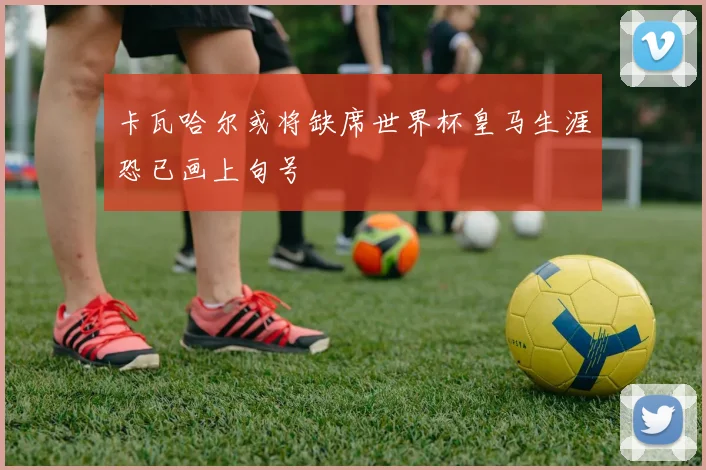 卡瓦哈尔或将缺席世界杯皇马生涯恐已画上句号