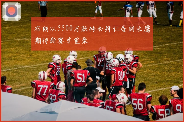 布朗以5500万欧转会拜仁告别法鹰期待新赛季重聚