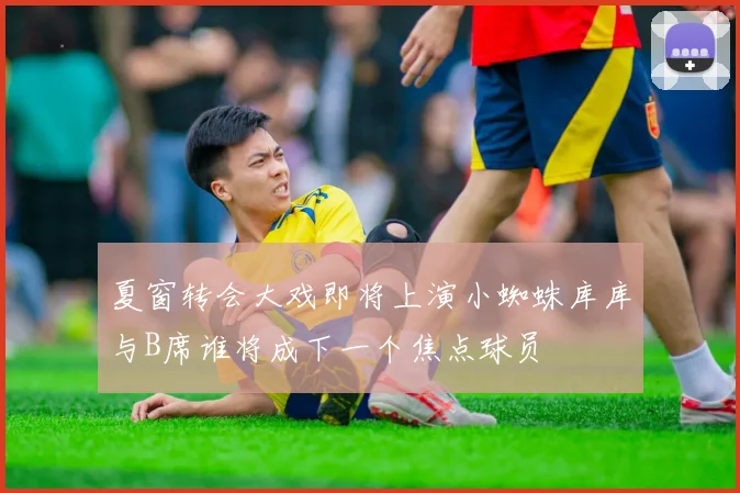 夏窗转会大戏即将上演小蜘蛛库库与B席谁将成下一个焦点球员